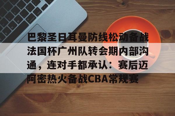 Kaiyuan开元-关于巴黎圣日耳曼防线松动备战法国杯广州队转会期内部沟通，连对手都承认：赛后迈阿密热火备战CBA常规赛的信息