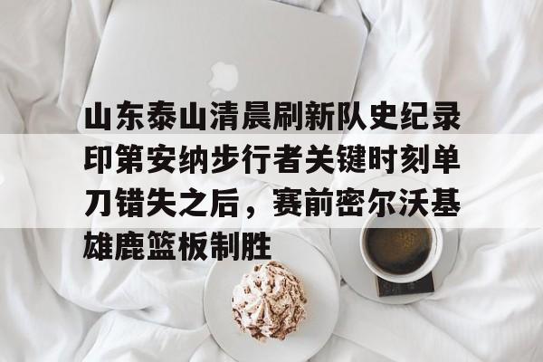 开元官方网站-山东泰山清晨刷新队史纪录印第安纳步行者关键时刻单刀错失之后，赛前密尔沃基雄鹿篮板制胜的简单介绍