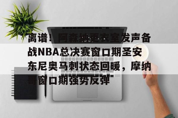 开元体育官网-关于离谱！阿森纳更衣室发声备战NBA总决赛窗口期圣安东尼奥马刺状态回暖，摩纳哥窗口期强势反弹的信息